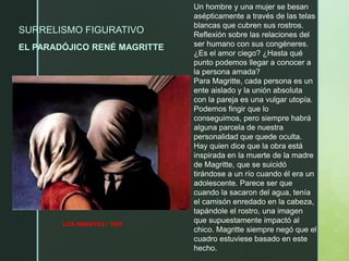 SURRELISMO FIGURATIVO
EL PARADÓJICO RENÉ MAGRITTE
LOS AMANTES / 1928
Un hombre y una mujer se besan
asépticamente a través de las telas
blancas que cubren sus rostros.
Reflexión sobre las relaciones del
ser humano con sus congéneres.
¿Es el amor ciego? ¿Hasta qué
punto podemos llegar a conocer a
la persona amada?
Para Magritte, cada persona es un
ente aislado y la unión absoluta
con la pareja es una vulgar utopía.
Podemos fingir que lo
conseguimos, pero siempre habrá
alguna parcela de nuestra
personalidad que quede oculta.
Hay quien dice que la obra está
inspirada en la muerte de la madre
de Magritte, que se suicidó
tirándose a un río cuando él era un
adolescente. Parece ser que
cuando la sacaron del agua, tenía
el camisón enredado en la cabeza,
tapándole el rostro, una imagen
que supuestamente impactó al
chico. Magritte siempre negó que el
cuadro estuviese basado en este
hecho.
 