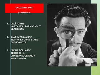 z
SALVADOR DALI
(1904-1989)
1. DALÍ JOVEN
HASTA 1928: FORMACIÓN Y
CLASICISMO
2. DALI SURREALISTA
1928-40: LA GRAN ETAPA
SURREALISTA
3. “AVIDA DOLLARS”
DESDE 1940:
CONSERVADURISMO Y
MITIFICACIÓN
 