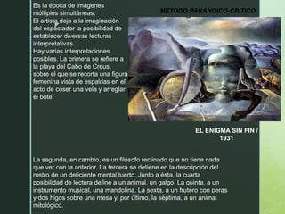 z
METODO PARANOICO-CRITICO
EL ENIGMA SIN FIN /
1931
Es la época de imágenes
múltiples simultáneas.
El artista deja a la imaginación
del espectador la posibilidad de
establecer diversas lecturas
interpretativas.
Hay varias interpretaciones
posibles. La primera se refiere a
la playa del Cabo de Creus,
sobre el que se recorta una figura
femenina vista de espaldas en el
acto de coser una vela y arreglar
el bote.
La segunda, en cambio, es un filósofo reclinado que no tiene nada
que ver con la anterior. La tercera se detiene en la descripción del
rostro de un deficiente mental tuerto. Junto a ésta, la cuarta
posibilidad de lectura define a un animal, un galgo. La quinta, a un
instrumento musical, una mandolina. La sexta, a un frutero con peras
y dos higos sobre una mesa y, por último, la séptima, a un animal
mitológico.
 