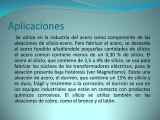 Aplicaciones
 Se utiliza en la industria del acero como componente de las
  aleaciones de silicio-acero. Para fabricar el acero, se desoxida
  el acero fundido añadiéndole pequeñas cantidades de silicio;
  el acero común contiene menos de un 0,30 % de silicio. El
  acero al silicio, que contiene de 2,5 a 4% de silicio, se usa para
  fabricar los núcleos de los transformadores eléctricos, pues la
  aleación presenta baja histéresis (ver Magnetismo). Existe una
  aleación de acero, el durirón, que contiene un 15% de silicio y
  es dura, frágil y resistente a la corrosión; el durirón se usa en
  los equipos industriales que están en contacto con productos
  químicos corrosivos. El silicio se utiliza también en las
  aleaciones de cobre, como el bronce y el latón.
 