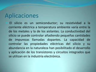 Aplicaciones
 El silicio es un semiconductor; su resistividad a la
 corriente eléctrica a temperatura ambiente varía entre la
 de los metales y la de los aislantes. La conductividad del
 silicio se puede controlar añadiendo pequeñas cantidades
 de impurezas llamadas dopantes. La capacidad de
 controlar las propiedades eléctricas del silicio y su
 abundancia en la naturaleza han posibilitado el desarrollo
 y aplicación de los transistores y circuitos integrados que
 se utilizan en la industria electrónica.
 