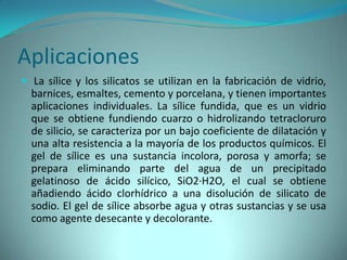Aplicaciones
 La sílice y los silicatos se utilizan en la fabricación de vidrio,
  barnices, esmaltes, cemento y porcelana, y tienen importantes
  aplicaciones individuales. La sílice fundida, que es un vidrio
  que se obtiene fundiendo cuarzo o hidrolizando tetracloruro
  de silicio, se caracteriza por un bajo coeficiente de dilatación y
  una alta resistencia a la mayoría de los productos químicos. El
  gel de sílice es una sustancia incolora, porosa y amorfa; se
  prepara eliminando parte del agua de un precipitado
  gelatinoso de ácido silícico, SiO2·H2O, el cual se obtiene
  añadiendo ácido clorhídrico a una disolución de silicato de
  sodio. El gel de sílice absorbe agua y otras sustancias y se usa
  como agente desecante y decolorante.
 