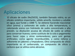 Aplicaciones
 El silicato de sodio (Na2SiO3), también llamado vidrio, es un
  silicato sintético importante, sólido amorfo, incoloro y soluble
  en agua, que funde a 1088 °C. Se obtiene haciendo reaccionar
  sílice (arena) y carbonato de sodio a alta temperatura, o
  calentando arena con hidróxido de sodio concentrado a alta
  presión. La disolución acuosa de silicato de sodio se utiliza
  para conservar huevos; como sustituto de la cola o pegamento
  para hacer cajas y otros contenedores; para unir gemas
  artificiales; como agente incombustible, y como relleno y
  adherente en jabones y limpiadores. Otro compuesto de silicio
  importante es el carborundo, un compuesto de silicio y
  carbono que se utiliza como abrasivo.
 