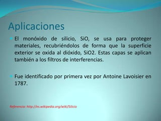 Aplicaciones
 El monóxido de silicio, SiO, se usa para proteger
   materiales, recubriéndolos de forma que la superficie
   exterior se oxida al dióxido, SiO2. Estas capas se aplican
   también a los filtros de interferencias.

 Fue identificado por primera vez por Antoine Lavoisier en
   1787.


Referencia: http://es.wikipedia.org/wiki/Silicio
 