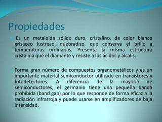 Propiedades
 Es un metaloide sólido duro, cristalino, de color blanco
 grisáceo lustroso, quebradizo, que conserva el brillo a
 temperaturas ordinarias. Presenta la misma estructura
 cristalina que el diamante y resiste a los ácidos y álcalis.

 Forma gran número de compuestos organometálicos y es un
 importante material semiconductor utilizado en transistores y
 fotodetectores. A diferencia de la mayoría de
 semiconductores, el germanio tiene una pequeña banda
 prohibida (band gap) por lo que responde de forma eficaz a la
 radiación infrarroja y puede usarse en amplificadores de baja
 intensidad.
 