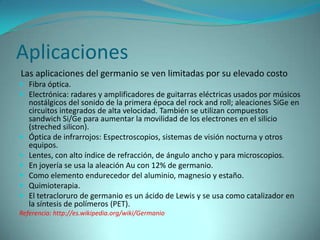 Aplicaciones
Las aplicaciones del germanio se ven limitadas por su elevado costo
 Fibra óptica.
 Electrónica: radares y amplificadores de guitarras eléctricas usados por músicos
    nostálgicos del sonido de la primera época del rock and roll; aleaciones SiGe en
    circuitos integrados de alta velocidad. También se utilizan compuestos
    sandwich Si/Ge para aumentar la movilidad de los electrones en el silicio
    (streched silicon).
   Óptica de infrarrojos: Espectroscopios, sistemas de visión nocturna y otros
    equipos.
   Lentes, con alto índice de refracción, de ángulo ancho y para microscopios.
   En joyería se usa la aleación Au con 12% de germanio.
   Como elemento endurecedor del aluminio, magnesio y estaño.
   Quimioterapia.
   El tetracloruro de germanio es un ácido de Lewis y se usa como catalizador en
    la síntesis de polímeros (PET).
Referencia: http://es.wikipedia.org/wiki/Germanio
 