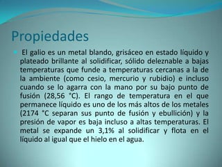 Propiedades
 El galio es un metal blando, grisáceo en estado líquido y
  plateado brillante al solidificar, sólido deleznable a bajas
  temperaturas que funde a temperaturas cercanas a la de
  la ambiente (como cesio, mercurio y rubidio) e incluso
  cuando se lo agarra con la mano por su bajo punto de
  fusión (28,56 °C). El rango de temperatura en el que
  permanece líquido es uno de los más altos de los metales
  (2174 °C separan sus punto de fusión y ebullición) y la
  presión de vapor es baja incluso a altas temperaturas. El
  metal se expande un 3,1% al solidificar y flota en el
  líquido al igual que el hielo en el agua.
 