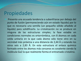 Propiedades
 Presenta una acusada tendencia a subenfriarse por debajo del
  punto de fusión (permaneciendo aún en estado líquido) por lo
  que es necesaria una semilla (un pequeño sólido añadido al
  líquido) para solidificarlo. La cristalización no se produce en
  ninguna de las estructuras simples; la fase estable en
  condiciones normales es ortorrómbica, con 8 átomos en cada
  celda unitaria en la que cada átomo sólo tiene otro en su
  vecindad más próxima a una distancia de 2,44 Å y estando los
  otros seis a 2,83 Å. En esta estructura el enlace químico
  formado entre los átomos más cercanos es covalente siendo la
  molécula Ga2 la que realmente forma el entramado cristalino.
 