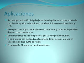 Aplicaciones
 La principal aplicación del galio (arseniuro de galio) es la construcción de
    circuitos integrados y dispositivos optoelectrónicos como diodos láser y
    LED.
   Se emplea para dopar materiales semiconductores y construir dispositivos
    diversos como transistores.
   En termómetros de alta temperatura por su bajo punto de fusión.
   El galio se alea con facilidad con la mayoría de los metales y se usa en
    aleaciones de bajo punto de fusión.
   El isótopo Ga-67 se usa en medicina nuclear.
 
