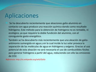Aplicaciones
 Se ha descubierto recientemente que aleaciones galio-aluminio en
  contacto con agua produce una reacción química dando como resultado
  hidrógeno. Este método para la obtención de hidrógeno no es rentable, ni
  ecológico, ya que requiere la doble fundición del aluminio, con el
  consiguiente gasto energético.
 También se ha descubierto más recientemente que una aleación de galio-
  antimonio sumergida en agua y en la cual incide la luz solar provoca la
  separación de las moléculas de agua en hidrógeno y oxígeno. Gracias al uso
  potencial de esta aleación no será necesario el uso de combustibles fósiles
  para generar hidrógeno a partir del agua, reduciendo con ello las emisiones
  de CO2.
Referencia: http://es.wikipedia.org/wiki/Galio
 