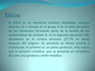 Silicio
 El silicio es un elemento químico metaloide, número
 atómico 14 y situado en el grupo 4 de la tabla periódica
 de los elementos formando parte de la familia de los
 carbonoideos de símbolo Si. Es el segundo elemento más
 abundante en la corteza terrestre (27,7% en peso)
 después del oxígeno. Se presenta en forma amorfa y
 cristalizada; el primero es un polvo parduzco, más activo
 que la variante cristalina, que se presenta en octaedros
 de color azul grisáceo y brillo metálico.
 