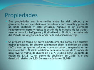 Propiedades
 Sus propiedades son intermedias entre las del carbono y el
  germanio. En forma cristalina es muy duro y poco soluble y presenta
  un brillo metálico y color grisáceo. Aunque es un elemento
  relativamente inerte y resiste la acción de la mayoría de los ácidos,
  reacciona con los halógenos y álcalis diluidos. El silicio transmite más
  del 95% de las longitudes de onda de la radiación infrarroja.

 Se prepara en forma de polvo amorfo amarillo pardo o de cristales
  negros-grisáceos. Se obtiene calentando sílice, o dióxido de silicio
  (SiO2), con un agente reductor, como carbono o magnesio, en un
  horno eléctrico. El silicio cristalino tiene una dureza de 7, suficiente
  para rayar el vidrio, de dureza de 5 a 7. El silicio tiene un punto de
  fusión de 1.411 °C, un punto de ebullición de 2.355 °C y una
  densidad relativa de 2,33. Su masa atómica es 28,086.
 
