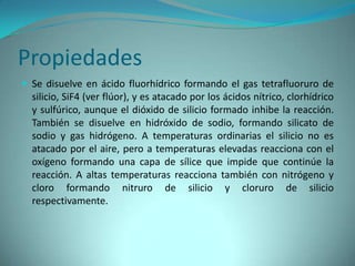 Propiedades
 Se disuelve en ácido fluorhídrico formando el gas tetrafluoruro de
  silicio, SiF4 (ver flúor), y es atacado por los ácidos nítrico, clorhídrico
  y sulfúrico, aunque el dióxido de silicio formado inhibe la reacción.
  También se disuelve en hidróxido de sodio, formando silicato de
  sodio y gas hidrógeno. A temperaturas ordinarias el silicio no es
  atacado por el aire, pero a temperaturas elevadas reacciona con el
  oxígeno formando una capa de sílice que impide que continúe la
  reacción. A altas temperaturas reacciona también con nitrógeno y
  cloro formando nitruro de silicio y cloruro de silicio
  respectivamente.
 