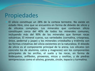 Propiedades
 El silicio constituye un 28% de la corteza terrestre. No existe en
  estado libre, sino que se encuentra en forma de dióxido de silicio y
  de silicatos complejos. Los minerales que contienen silicio
  constituyen cerca del 40% de todos los minerales comunes,
  incluyendo más del 90% de los minerales que forman rocas
  volcánicas. El mineral cuarzo, sus variedades (cornalina, crisoprasa,
  ónice, pedernal y jaspe) y los minerales cristobalita y tridimita son
  las formas cristalinas del silicio existentes en la naturaleza. El dióxido
  de silicio es el componente principal de la arena. Los silicatos (en
  concreto los de aluminio, calcio y magnesio) son los componentes
  principales de las arcillas, el suelo y las rocas, en forma de
  feldespatos, anfíboles, piroxenos, micas y ceolitas, y de piedras
  semipreciosas como el olivino, granate, zircón, topacio y turmalina.
 
