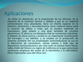 Aplicaciones
 Se utiliza en aleaciones, en la preparación de las siliconas, en la
  industria de la cerámica técnica y, debido a que es un material
  semiconductor muy abundante, tiene un interés especial en la
  industria electrónica y microelectrónica como material básico para
  la creación de obleas o chips que se pueden implantar en
  transistores, pilas solares y una gran variedad de circuitos
  electrónicos. El silicio es un elemento vital en numerosas industrias.
  El dióxido de silicio (arena y arcilla) es un importante constituyente
  del hormigón y los ladrillos, y se emplea en la producción de
  cemento portland. Por sus propiedades semiconductoras se usa en
  la fabricación de transistores, células solares y todo tipo de
  dispositivos semiconductores; por esta razón se conoce como Silicon
  Valley (Valle del Silicio) a la región de California en la que concentran
  numerosas empresas del sector de la electrónica y la informática.
  Otros importantes usos del silicio son:
 