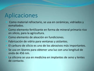 Aplicaciones
 Como material refractario, se usa en cerámicas, vidriados y
    esmaltados.
   Como elemento fertilizante en forma de mineral primario rico
    en silicio, para la agricultura.
   Como elemento de aleación en fundiciones.
   Fabricación de vidrio para ventanas y aislantes.
   El carburo de silicio es uno de los abrasivos más importantes.
   Se usa en láseres para obtener una luz con una longitud de
    onda de 456 nm.
   La silicona se usa en medicina en implantes de seno y lentes
    de contacto.
 