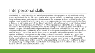 Interpersonal skills
Lip-reading or speechreading, is a technique of understanding speech by visually interpreting
the movements of the lips, face and tongue when normal sound is not available, relying also on
information provided by the context, knowledge of the language, and any residual hearing. Lip
reading could be useful when trying to pass a message across the room so communicating from
a distance in a crowded room; if you do not want to let others know what you are talking about
you could use this technique. Another way in which lip reading is a benefit is that in group
discussions it helps the lip reader to eliminate the feeling of self-consciousness or frustration, lip
readers can gain confidence knowing that they could converse anywhere without help of sign
language interpreters. Lip reading is not limited to reading the other person’s lips. Being able to
see the person’s entire face, expressions, gestures and even body movement can help with
reading and better communication. Facial expressions, in particular, can give very important
clues about the topic and the speaker’s mood. However some scenarios make it difficult to use
the lip reading technique such as group discussions because many people in a group could
change the subject easily and its easier for a lip reader to lip read when they just have to follow
on 1 subject. Lip-reading is not a essential skill that is required in all IT jobs but it’s a useful to
have to advance your communication skills.
 