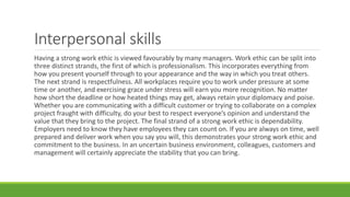 Interpersonal skills
Having a strong work ethic is viewed favourably by many managers. Work ethic can be split into
three distinct strands, the first of which is professionalism. This incorporates everything from
how you present yourself through to your appearance and the way in which you treat others.
The next strand is respectfulness. All workplaces require you to work under pressure at some
time or another, and exercising grace under stress will earn you more recognition. No matter
how short the deadline or how heated things may get, always retain your diplomacy and poise.
Whether you are communicating with a difficult customer or trying to collaborate on a complex
project fraught with difficulty, do your best to respect everyone’s opinion and understand the
value that they bring to the project. The final strand of a strong work ethic is dependability.
Employers need to know they have employees they can count on. If you are always on time, well
prepared and deliver work when you say you will, this demonstrates your strong work ethic and
commitment to the business. In an uncertain business environment, colleagues, customers and
management will certainly appreciate the stability that you can bring.
 