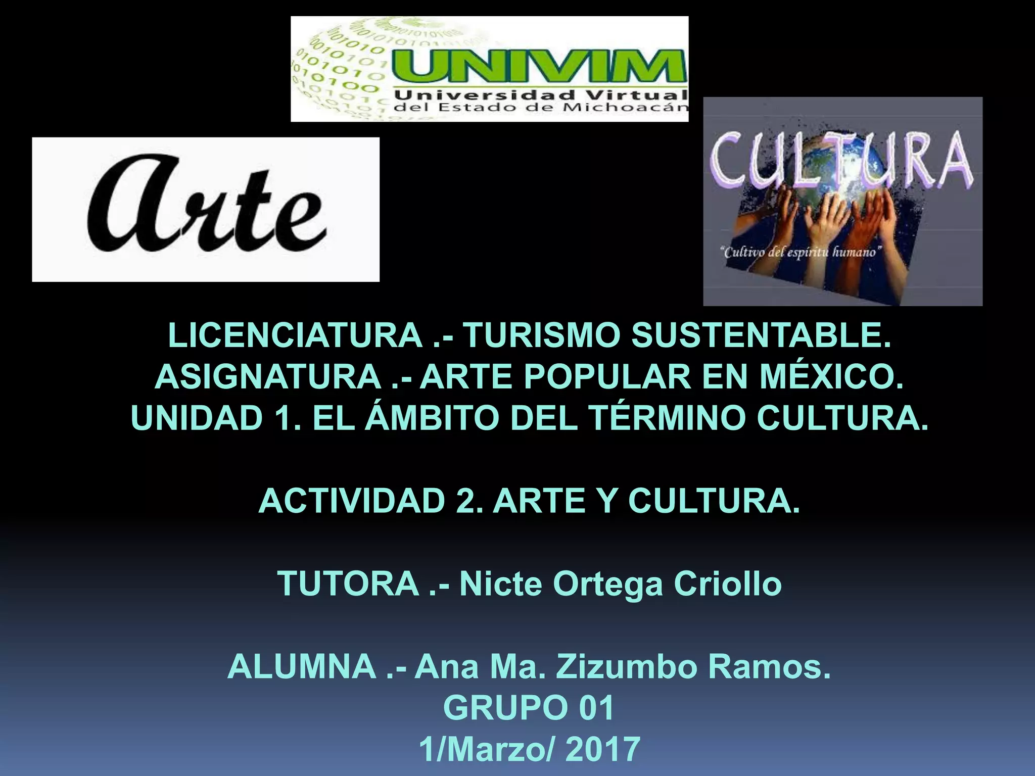 LICENCIATURA .- TURISMO SUSTENTABLE.
ASIGNATURA .- ARTE POPULAR EN MÉXICO.
UNIDAD 1. EL ÁMBITO DEL TÉRMINO CULTURA.
ACTIVIDAD 2. ARTE Y CULTURA.
TUTORA .- Nicte Ortega Criollo
ALUMNA .- Ana Ma. Zizumbo Ramos.
GRUPO 01
1/Marzo/ 2017
 