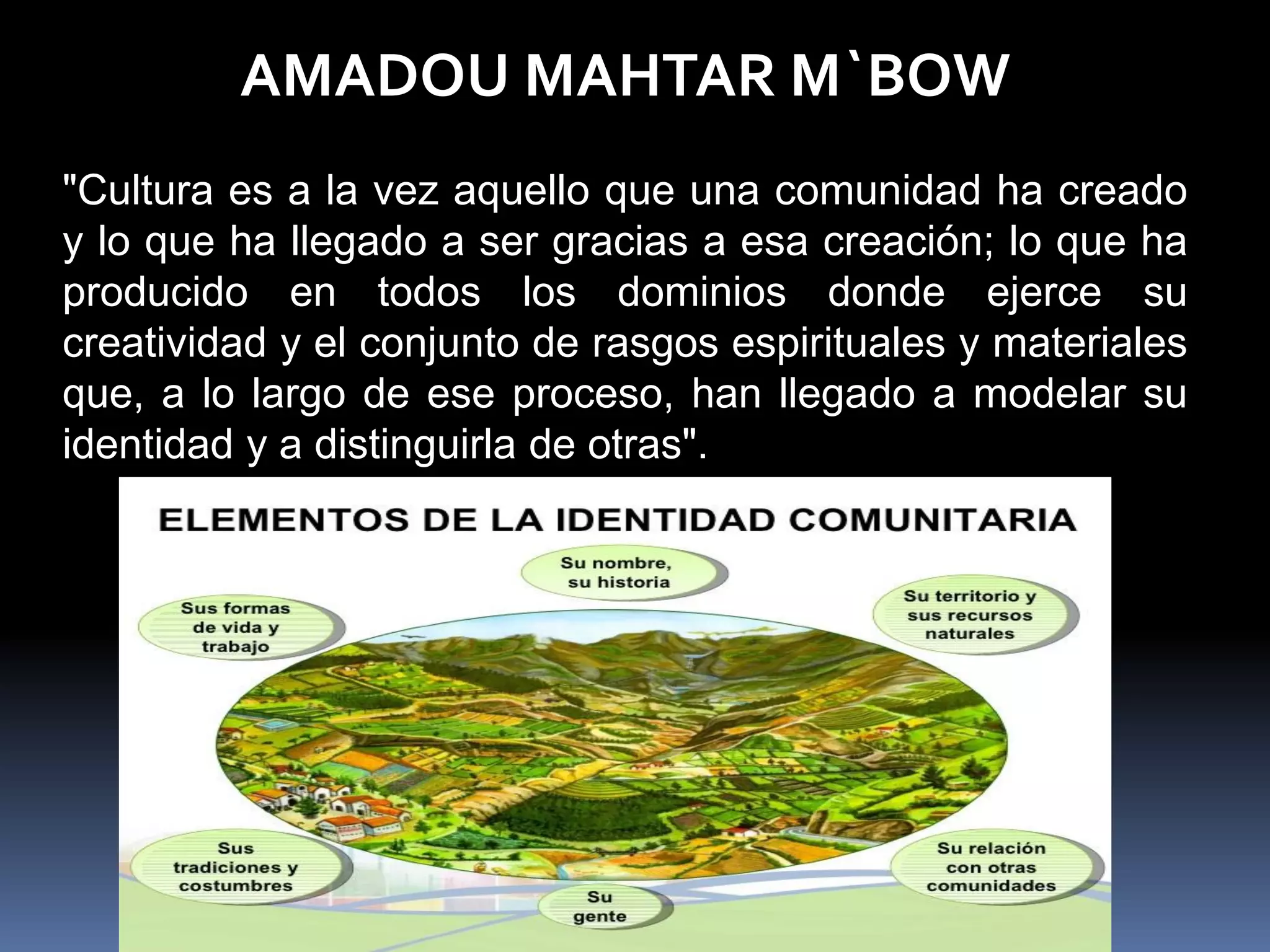 AMADOU MAHTAR M`BOW
"Cultura es a la vez aquello que una comunidad ha creado
y lo que ha llegado a ser gracias a esa creación; lo que ha
producido en todos los dominios donde ejerce su
creatividad y el conjunto de rasgos espirituales y materiales
que, a lo largo de ese proceso, han llegado a modelar su
identidad y a distinguirla de otras".
 