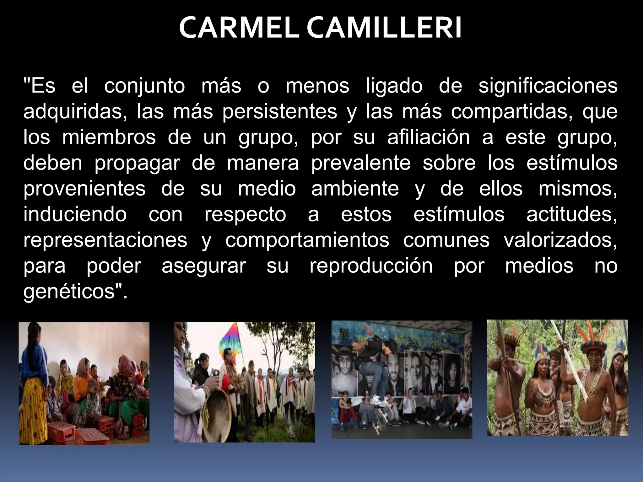CARMEL CAMILLERI
"Es el conjunto más o menos ligado de significaciones
adquiridas, las más persistentes y las más compartidas, que
los miembros de un grupo, por su afiliación a este grupo,
deben propagar de manera prevalente sobre los estímulos
provenientes de su medio ambiente y de ellos mismos,
induciendo con respecto a estos estímulos actitudes,
representaciones y comportamientos comunes valorizados,
para poder asegurar su reproducción por medios no
genéticos".
 