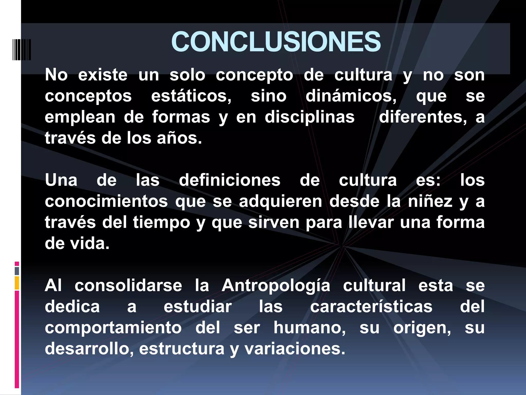 CONCLUSIONES
No existe un solo concepto de cultura y no son
conceptos estáticos, sino dinámicos, que se
emplean de formas y en disciplinas diferentes, a
través de los años.
Una de las definiciones de cultura es: los
conocimientos que se adquieren desde la niñez y a
través del tiempo y que sirven para llevar una forma
de vida.
Al consolidarse la Antropología cultural esta se
dedica a estudiar las características del
comportamiento del ser humano, su origen, su
desarrollo, estructura y variaciones.
 