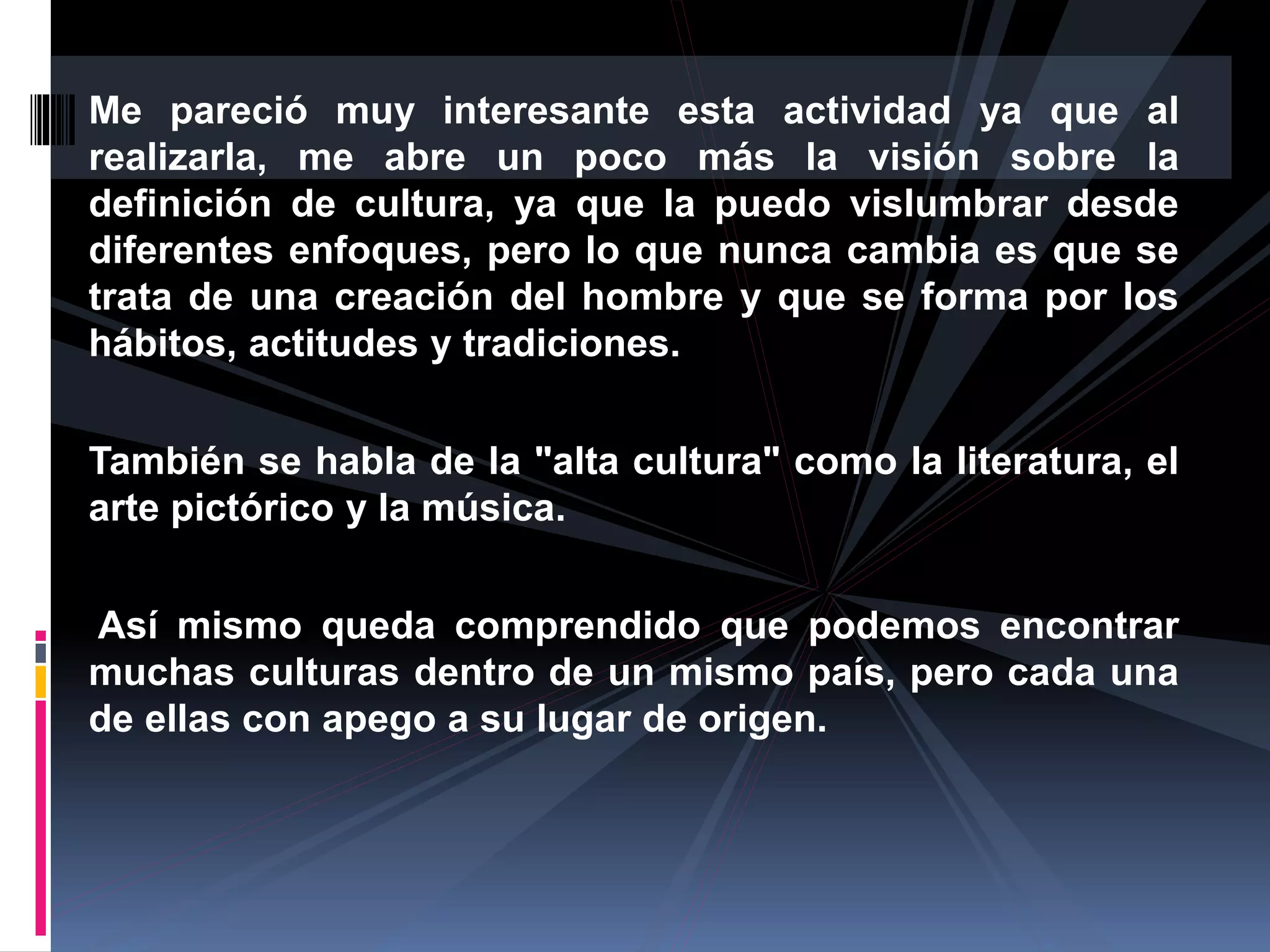 Me pareció muy interesante esta actividad ya que al
realizarla, me abre un poco más la visión sobre la
definición de cultura, ya que la puedo vislumbrar desde
diferentes enfoques, pero lo que nunca cambia es que se
trata de una creación del hombre y que se forma por los
hábitos, actitudes y tradiciones.
También se habla de la "alta cultura" como la literatura, el
arte pictórico y la música.
Así mismo queda comprendido que podemos encontrar
muchas culturas dentro de un mismo país, pero cada una
de ellas con apego a su lugar de origen.
 