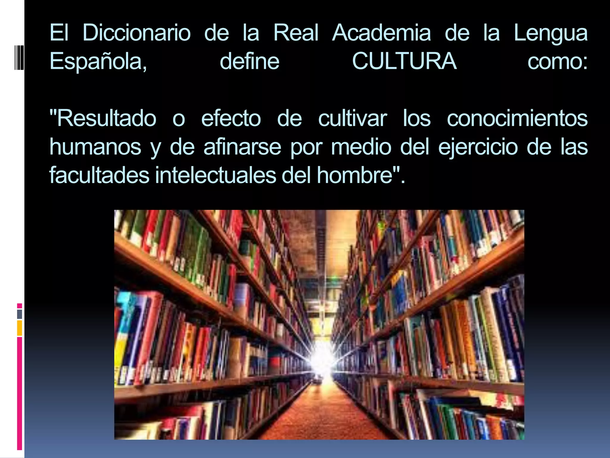 El Diccionario de la Real Academia de la Lengua
Española, define CULTURA como:
"Resultado o efecto de cultivar los conocimientos
humanos y de afinarse por medio del ejercicio de las
facultades intelectuales del hombre".
 