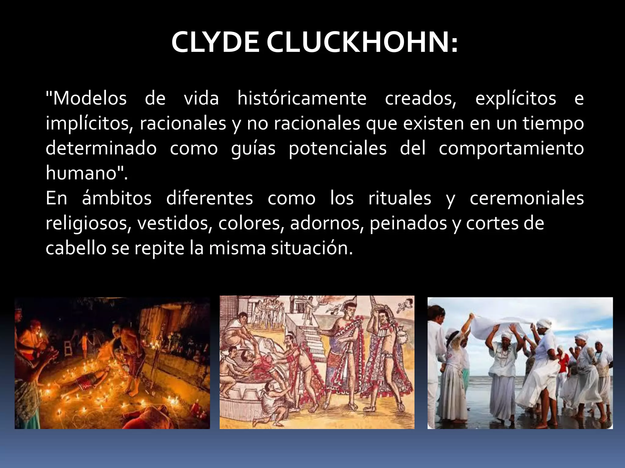 CLYDE CLUCKHOHN:
"Modelos de vida históricamente creados, explícitos e
implícitos, racionales y no racionales que existen en un tiempo
determinado como guías potenciales del comportamiento
humano".
En ámbitos diferentes como los rituales y ceremoniales
religiosos, vestidos, colores, adornos, peinados y cortes de
cabello se repite la misma situación.
 