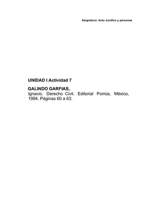 Asignatura: Acto Jurídico y personas
UNIDAD I Actividad 7
GALINDO GARFIAS,
Ignacio. Derecho Civil. Editorial Porrúa, México,
1994. Páginas 60 a 63.
 
