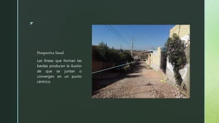 z
Perspectiva lineal
Las líneas que forman las
bardas producen la ilusión
de que se juntan o
convergen en un punto
céntrico.
 
