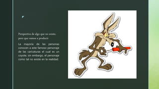 z
Perspectiva de algo que no existe,
pero que vamos a producir
La mayoría de las personas
conocen a este famoso personaje
de las caricaturas el cual es un
coyote, sin embargo, el personaje
como tal no existe en la realidad.
 