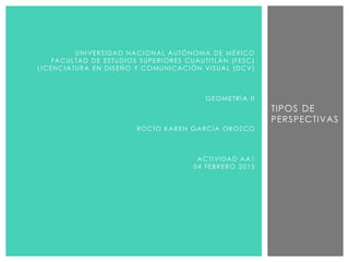 TIPOS DE
PERSPECTIVAS
UNIVERSIDAD NACIONAL AUTÓNOMA DE MÉXICO
FACULTAD DE ESTUDIOS SUPERIORES CUAUTITLÁN (FESC)
LICENCIATURA EN DISEÑO Y COMUNICACIÓN VISUAL (DCV)
GEOMETRÍA II
ROCÍO KAREN GARCÍA OROZCO
ACTIVIDAD AA1
04 FEBRERO 2015
 