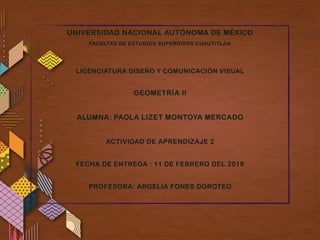 UNIVERSIDAD NACIONAL AUTÓNOMA DE MÉXICO
FACULTAD DE ESTUDIOS SUPERIORES CUAUTITLÁN
LICENCIATURA DISEÑO Y COMUNICACIÓN VISUAL
GEOMETRÍA II
ALUMNA: PAOLA LIZET MONTOYA MERCADO
ACTIVIDAD DE APRENDIZAJE 2
FECHA DE ENTREGA : 11 DE FEBRERO DEL 2019
PROFESORA: ARGELIA FONES DOROTEO
 