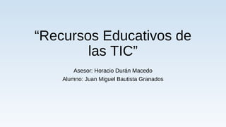 “Recursos Educativos de
las TIC”
Asesor: Horacio Durán Macedo
Alumno: Juan Miguel Bautista Granados
 