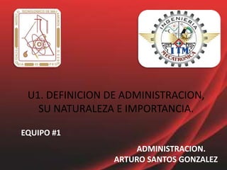 U1. DEFINICION DE ADMINISTRACION, SU NATURALEZA E IMPORTANCIA. EQUIPO #1 ADMINISTRACION.ARTURO SANTOS GONZALEZ 