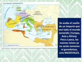 Se acaba el sueño
de un Imperio que
una todo el mundo
conocido ( Europa,
Asia y África).
Poco a poco, los
nuevos reinos ya
no serán romanos
ni germánicos,
sino MEDIEVALES.
 