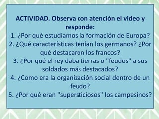 ACTIVIDAD. Observa con atención el video y
responde:
1. ¿Por qué estudiamos la formación de Europa?
2. ¿Qué características tenían los germanos? ¿Por
qué destacaron los francos?
3. ¿Por qué el rey daba tierras o "feudos" a sus
soldados más destacados?
4. ¿Como era la organización social dentro de un
feudo?
5. ¿Por qué eran "supersticiosos" los campesinos?
 