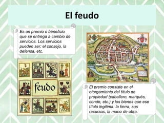 El feudo
Es un premio o beneficio
que se entrega a cambio de
servicios. Los servicios
pueden ser: el consejo, la
defensa, etc.
El premio consiste en el
otorgamiento del título de
propiedad (caballero, marqués,
conde, etc.) y los bienes que ese
título legitima: la tierra, sus
recursos, la mano de obra.
 