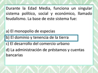 Durante la Edad Media, funciona un singular
sistema político, social y económico, llamado
feudalismo. La base de este sistema fue:
a) El monopolio de especias
b) El dominio y tenencia de la tierra
c) El desarrollo del comercio urbano
d) La administración de préstamos y cuentas
bancarias
 