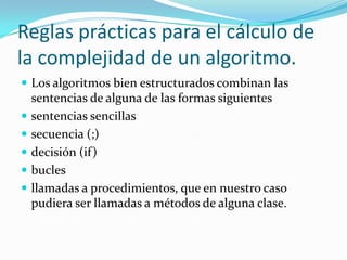 Reglas prácticas para el cálculo de la complejidad de un algoritmo.Los algoritmos bien estructurados combinan las sentencias de alguna de las formas siguientessentencias sencillassecuencia (;)decisión (if)buclesllamadas a procedimientos, que en nuestro caso pudiera ser llamadas a métodos de alguna clase.
