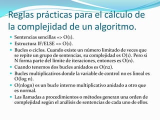 Reglas prácticas para el cálculo de la complejidad de un algoritmo.Sentencias sencillas => O(1).Estructura IF/ELSE => O(1).Bucles o ciclos. Cuando existe un número limitado de veces que se repite un grupo de sentencias, su complejidad es O(1). Pero si N forma parte del límite de iteraciones, entonces es O(n).Cuando tenemos dos bucles anidados es O(n2).Bucles multiplicativos donde la variable de control no es lineal es O(log n).O(nlogn) es un bucle interno multiplicativo anidado a otro que es normal.Las llamadas a procedimientos o métodos generan una orden de complejidad según el análisis de sentencias de cada uno de ellos.