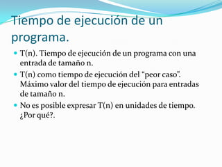 Tiempo de ejecución de un programa.T(n). Tiempo de ejecución de un programa con una entrada de tamaño n.T(n) como tiempo de ejecución del “peor caso”. Máximo valor del tiempo de ejecución para entradas de tamaño n.No es posible expresar T(n) en unidades de tiempo. ¿Por qué?.