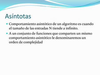 AsíntotasComportamiento asintótico de un algoritmo es cuando el tamaño de las entradas N tiende a infinito.A un conjunto de funciones que comparten un mismo comportamiento asintótico le denominaremos un orden de complejidad