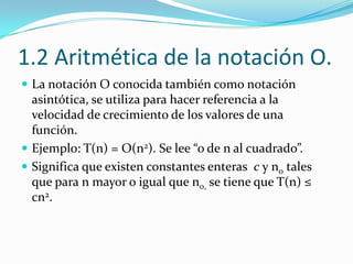 1.2 Aritmética de la notación O.La notación O conocida también como notación asintótica, se utiliza para hacer referencia a la velocidad de crecimiento de los valores de una función.Ejemplo: T(n) = O(n2). Se lee “o de n al cuadrado”.Significa que existen constantes enteras  c y n0 tales que para n mayor o igual que n0, se tiene que T(n) ≤ cn2.