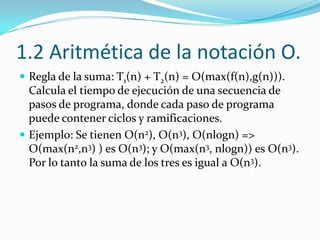 1.2 Aritmética de la notación O.Regla de la suma: T1(n) + T2(n) = O(max(f(n),g(n))). Calcula el tiempo de ejecución de una secuencia de pasos de programa, donde cada paso de programa puede contener ciclos y ramificaciones.Ejemplo: Se tienen O(n2), O(n3), O(nlogn) => O(max(n2,n3) ) es O(n3); y O(max(n3, nlogn)) es O(n3). Por lo tanto la suma de los tres es igual a O(n3).  