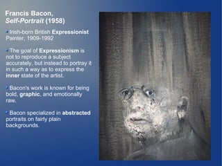 Francis Bacon,
Self-Portrait (1958)
 Irish-born British Expressionist
Painter, 1909-1992

  The goal of Expressionism is
not to reproduce a subject
accurately, but instead to portray it
in such a way as to express the
inner state of the artist.

  Bacon's work is known for being
bold, graphic, and emotionally
raw.

 Bacon specialized in abstracted
portraits on fairly plain
backgrounds.
 