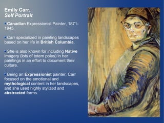 Emily Carr,
Self Portrait
 Canadian Expressionist Painter, 1871-
1945

 Carr specialized in painting landscapes
based on her life in British Columbia.

  She is also known for including Native
imagery (lots of totem poles) in her
paintings in an effort to document their
culture.

  Being an Expressionist painter, Carr
focused on the emotional and
mythological content in her landscapes,
and she used highly stylized and
abstracted forms.
 