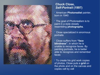 Chuck Close,
Self-Portrait (1997)
 American Photorealist painter,
born in 1940

  The goal of Photorealism is to
paint in a style closely
resembling photographs.

 Close specialized in enormous
portraits

  Close suffers from “face
blindness”, in which he is
unable to recognize faces. By
painting portraits, he is better
able to recognize and remember
faces

  To create his grid work copies
of photos, Close puts a grid on
the photo and on the canvas and
copies cell by cell
 