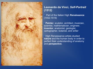 Leonardo da Vinci, Self-Portrait
(1512)
  Part of the Italian High Renaissance
(1452-1519)

  Painter, sculptor, architect, musician,
scientist, mathematician, engineer,
inventor, anatomist, geologist,
cartographer, botanist, and writer

 High Renaissance artists studied
nature and the human body in order to
perfect their understanding of anatomy
and perspective.
 